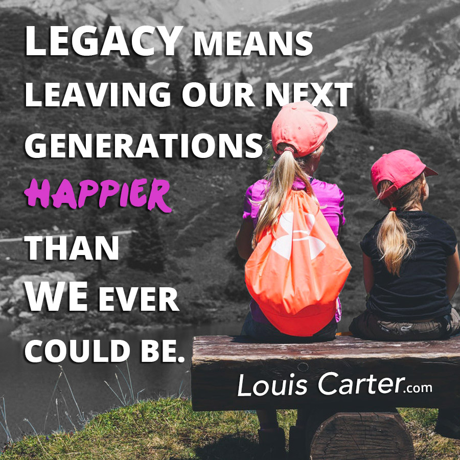 Legacy means leaving our next generations happier than we ever could be.