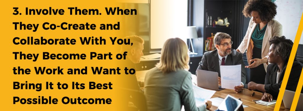 3. Involve Them. When They Co-Create and Collaborate With You, They Become Part of the Work and Want to Bring It to Its Best Possible Outcome