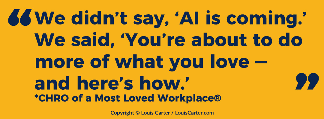 AI Sabotage Isn’t the Problem. It’s a Crisis of Trust. 3 Quote: “We didn’t say, ‘AI is coming.’ We said, ‘You’re about to do more of what you love — and here’s how.’”
— *CHRO of a Most Loved Workplace®